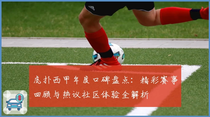 虎扑西甲年度口碑盘点：精彩赛事回顾与热议社区体验全解析