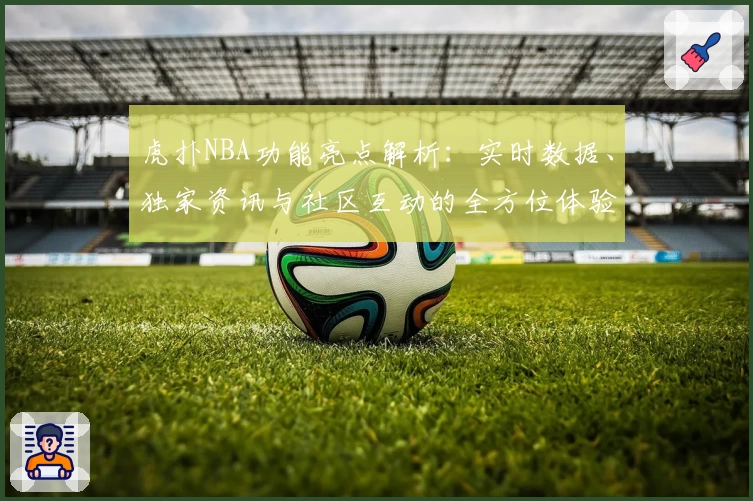 虎扑NBA功能亮点解析：实时数据、独家资讯与社区互动的全方位体验