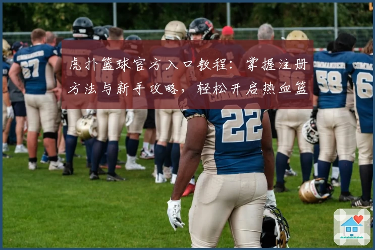 虎扑篮球官方入口教程：掌握注册方法与新手攻略，轻松开启热血篮球社区之旅