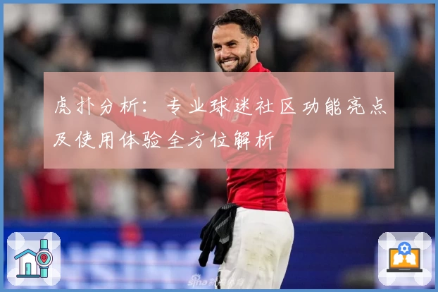 虎扑分析：专业球迷社区功能亮点及使用体验全方位解析