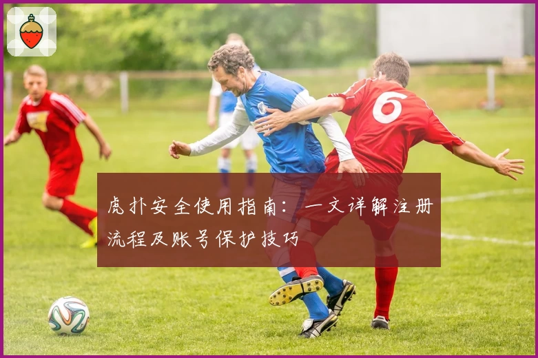 虎扑安全使用指南：一文详解注册流程及账号保护技巧