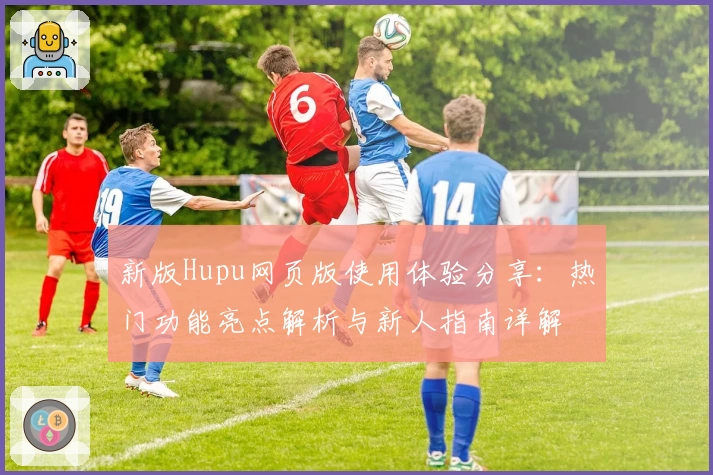 新版Hupu网页版使用体验分享：热门功能亮点解析与新人指南详解