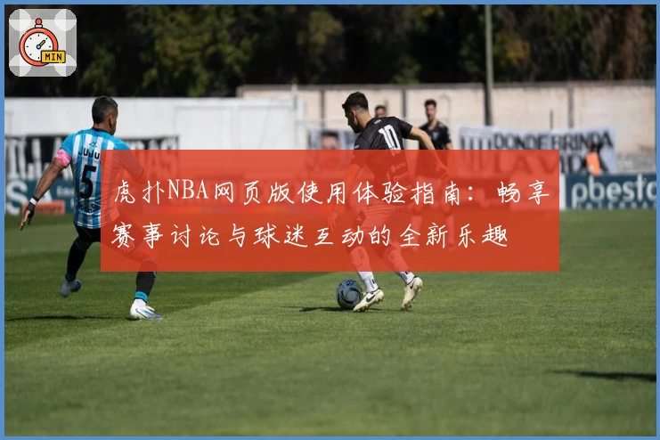 虎扑NBA网页版使用体验指南:畅享赛事讨论与球迷互动的全新乐趣