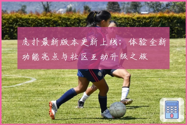 虎扑最新版本更新上线：体验全新功能亮点与社区互动升级之旅