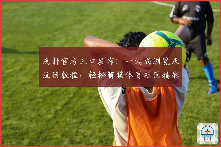虎扑官方入口发布：一站式浏览及注册教程，轻松解锁体育社区精彩世界