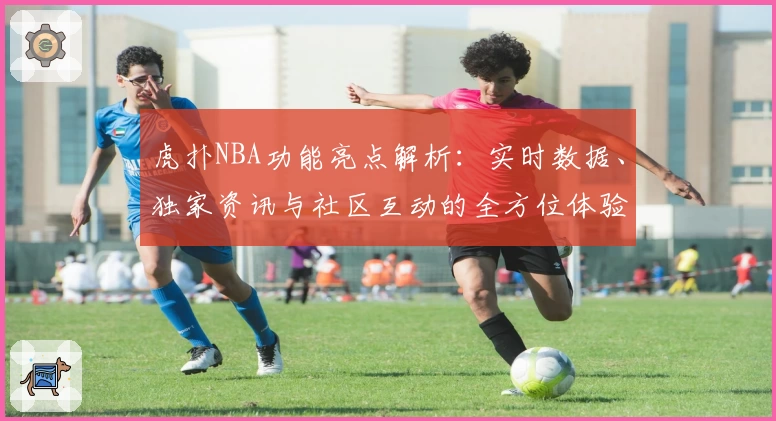 虎扑NBA功能亮点解析：实时数据、独家资讯与社区互动的全方位体验