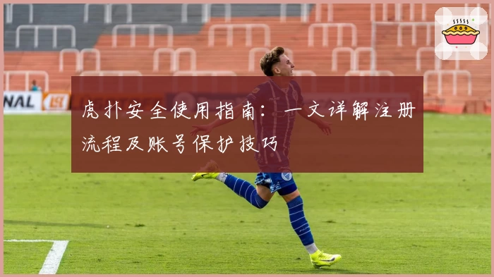 虎扑安全使用指南：一文详解注册流程及账号保护技巧