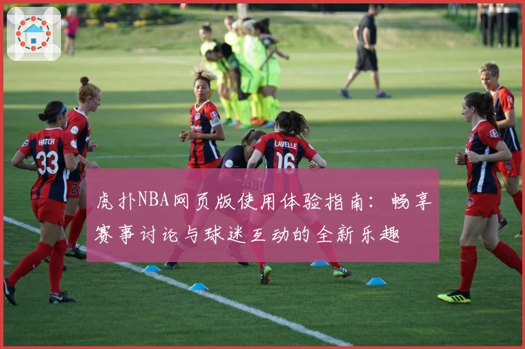 虎扑NBA网页版使用体验指南:畅享赛事讨论与球迷互动的全新乐趣