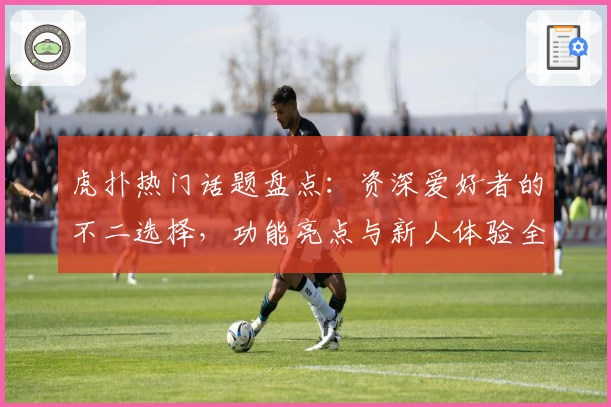虎扑热门话题盘点：资深爱好者的不二选择，功能亮点与新人体验全解析