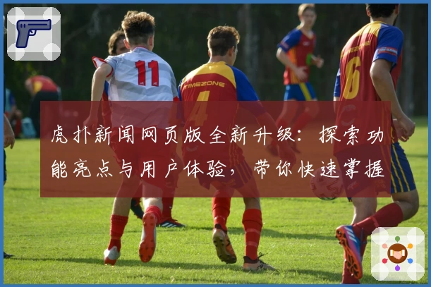虎扑新闻网页版全新升级：探索功能亮点与用户体验，带你快速掌握平台魅力