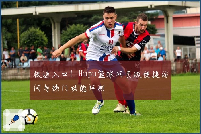 极速入口！Hupu篮球网页版便捷访问与热门功能评测