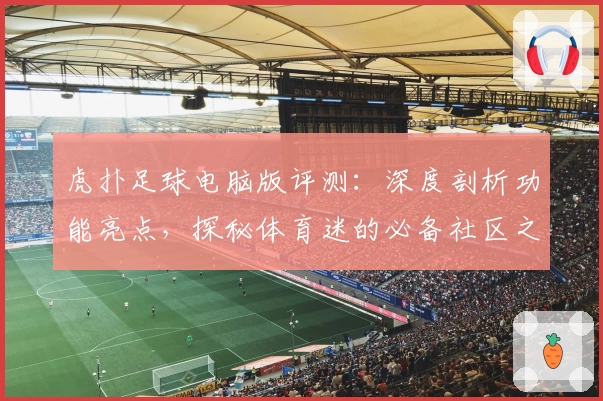 虎扑足球电脑版评测：深度剖析功能亮点，探秘体育迷的必备社区之选