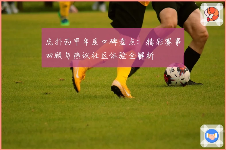 虎扑西甲年度口碑盘点：精彩赛事回顾与热议社区体验全解析