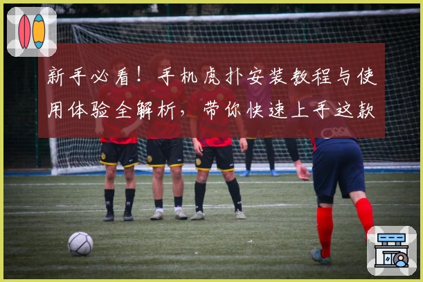 新手必看！手机虎扑安装教程与使用体验全解析，带你快速上手这款热门体育社区APP
