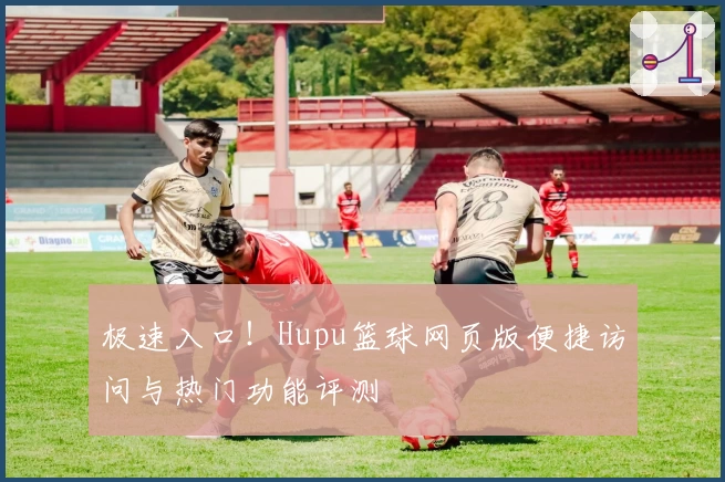 极速入口！Hupu篮球网页版便捷访问与热门功能评测