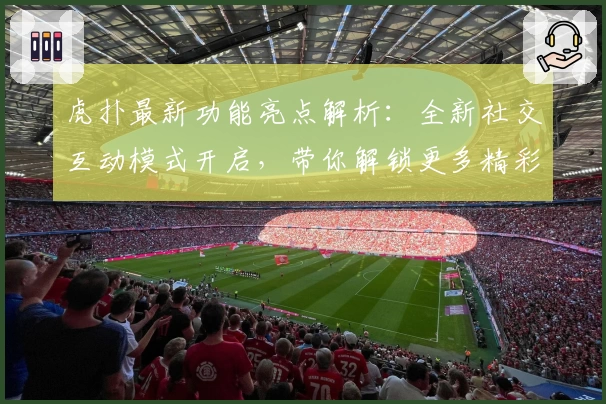 虎扑最新功能亮点解析：全新社交互动模式开启，带你解锁更多精彩瞬间