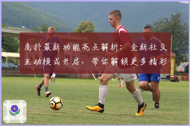 虎扑最新功能亮点解析：全新社交互动模式开启，带你解锁更多精彩瞬间