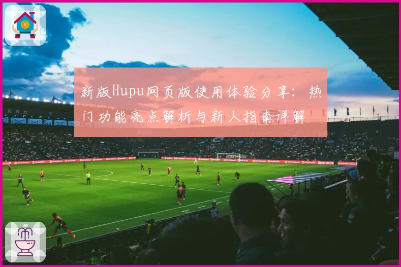 新版Hupu网页版使用体验分享：热门功能亮点解析与新人指南详解