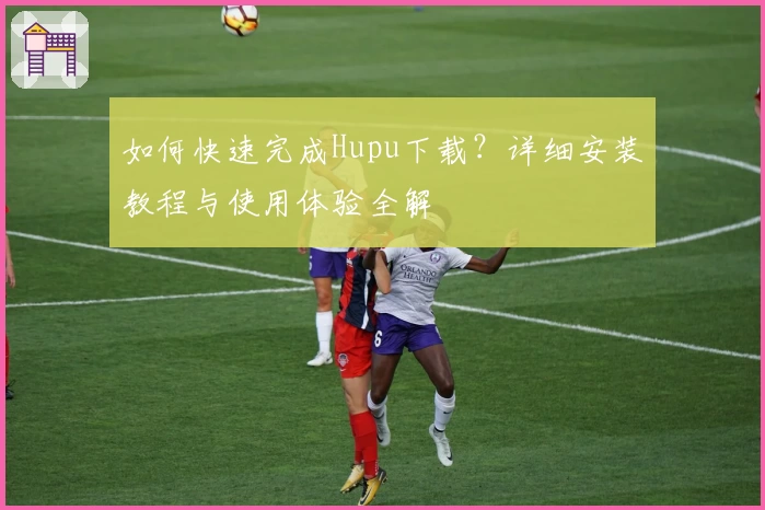 如何快速完成Hupu下载？详细安装教程与使用体验全解