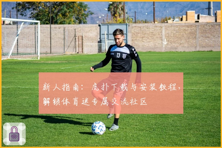 新人指南：虎扑下载与安装教程，解锁体育迷专属交流社区