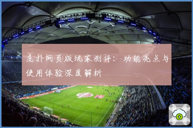 虎扑网页版玩家测评：功能亮点与使用体验深度解析