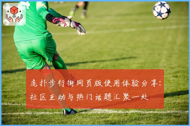 虎扑步行街网页版使用体验分享：社区互动与热门话题汇聚一处