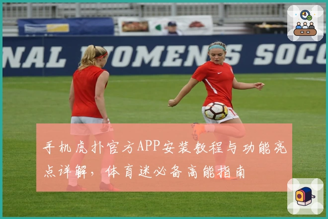 手机虎扑官方APP安装教程与功能亮点详解，体育迷必备高能指南
