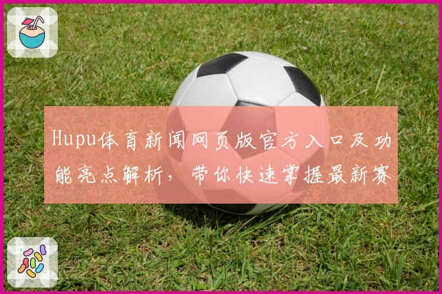 Hupu体育新闻网页版官方入口及功能亮点解析，带你快速掌握最新赛事动态