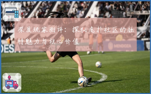 深度玩家测评：探秘虎扑社区的独特魅力与核心价值