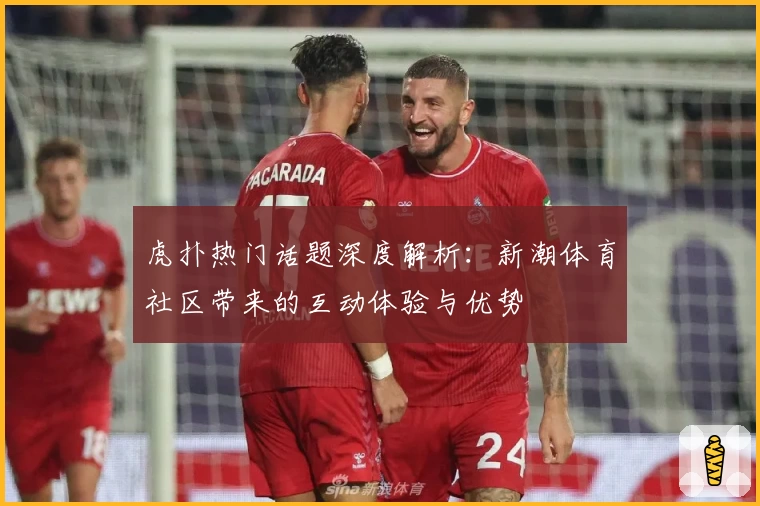 虎扑热门话题深度解析：新潮体育社区带来的互动体验与优势