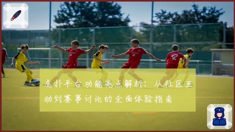 虎扑平台功能亮点解析：从社区互动到赛事讨论的全面体验指南